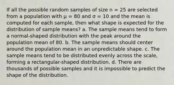 If all the possible random samples of size n = 25 are selected from a population with μ = 80 and σ = 10 and the mean is computed for each sample, then what shape is expected for the distribution of sample means? a. The sample means tend to form a normal-shaped distribution with the peak around the population mean of 80. b. The sample means should center around the population mean in an unpredictable shape. c. The sample means tend to be distributed evenly across the scale, forming a rectangular-shaped distribution. d. There are thousands of possible samples and it is impossible to predict the shape of the distribution.