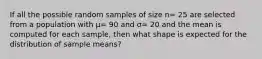 If all the possible random samples of size n= 25 are selected from a population with μ= 90 and σ= 20 and the mean is computed for each sample, then what shape is expected for the distribution of sample means?