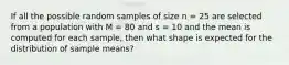 If all the possible random samples of size n = 25 are selected from a population with M = 80 and s = 10 and the mean is computed for each sample, then what shape is expected for the distribution of sample means?