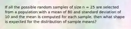 If all the possible random samples of size n = 25 are selected from a population with a mean of 80 and standard deviation of 10 and the mean is computed for each sample, then what shape is expected for the distribution of sample means?