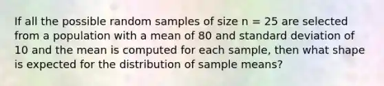 If all the possible random samples of size n = 25 are selected from a population with a mean of 80 and standard deviation of 10 and the mean is computed for each sample, then what shape is expected for the distribution of sample means?