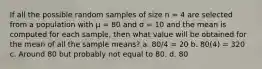 If all the possible random samples of size n = 4 are selected from a population with µ = 80 and σ = 10 and the mean is computed for each sample, then what value will be obtained for the mean of all the sample means? a. 80/4 = 20 b. 80(4) = 320 c. Around 80 but probably not equal to 80. d. 80