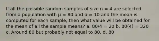 If all the possible random samples of size n = 4 are selected from a population with µ = 80 and σ = 10 and the mean is computed for each sample, then what value will be obtained for the mean of all the sample means? a. 80/4 = 20 b. 80(4) = 320 c. Around 80 but probably not equal to 80. d. 80