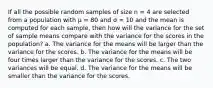 If all the possible random samples of size n = 4 are selected from a population with µ = 80 and σ = 10 and the mean is computed for each sample, then how will the variance for the set of sample means compare with the variance for the scores in the population? a. The variance for the means will be larger than the variance for the scores. b. The variance for the means will be four times larger than the variance for the scores. c. The two variances will be equal. d. The variance for the means will be smaller than the variance for the scores.