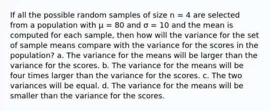 If all the possible random samples of size n = 4 are selected from a population with µ = 80 and σ = 10 and the mean is computed for each sample, then how will the variance for the set of sample means compare with the variance for the scores in the population? a. The variance for the means will be larger than the variance for the scores. b. The variance for the means will be four times larger than the variance for the scores. c. The two variances will be equal. d. The variance for the means will be smaller than the variance for the scores.