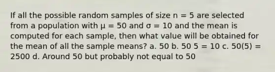 If all the possible random samples of size n = 5 are selected from a population with μ = 50 and σ = 10 and the mean is computed for each sample, then what value will be obtained for the mean of all the sample means? a. 50 b. 50 5 = 10 c. 50(5) = 2500 d. Around 50 but probably not equal to 50