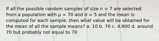 If all the possible random samples of size n = 7 are selected from a population with μ = 70 and σ = 5 and the mean is computed for each sample, then what value will be obtained for the mean of all the sample means? a. 10 b. 70 c. 4,900 d. around 70 but probably not equal to 70