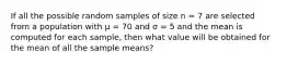 If all the possible random samples of size n = 7 are selected from a population with μ = 70 and σ = 5 and the mean is computed for each sample, then what value will be obtained for the mean of all the sample means?