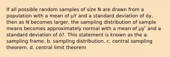 If all possible random samples of size N are drawn from a population with a mean of μY and a standard deviation of óy, then as N becomes larger, the sampling distribution of sample means becomes approximately normal with a mean of μy ̅ and a standard deviation of ó?. This statement is known as the a. sampling frame. b. sampling distribution. c. central sampling theorem. d. central limit theorem