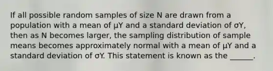 If all possible random samples of size N are drawn from a population with a mean of µY and a standard deviation of σY, then as N becomes larger, the sampling distribution of sample means becomes approximately normal with a mean of µY and a standard deviation of σY. This statement is known as the ______.