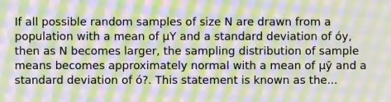 If all possible random samples of size N are drawn from a population with a mean of μY and a standard deviation of óy, then as N becomes larger, the sampling distribution of sample means becomes approximately normal with a mean of μӯ and a standard deviation of ó?. This statement is known as the...