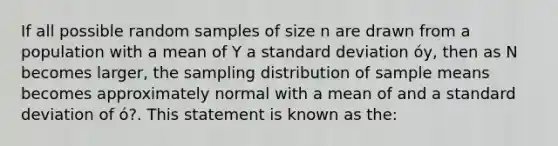 If all possible random samples of size n are drawn from a population with a mean of Y a standard deviation óy, then as N becomes larger, the sampling distribution of sample means becomes approximately normal with a mean of and a standard deviation of ó?. This statement is known as the: