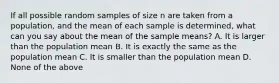 If all possible random samples of size n are taken from a population, and the mean of each sample is determined, what can you say about the mean of the sample means? A. It is larger than the population mean B. It is exactly the same as the population mean C. It is smaller than the population mean D. None of the above