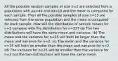 All the possible random samples of size n=2 are selected from a population with μμ=40 and σσ=10 and the mean is computed for each sample. Then all the possible samples of size n=25 are selected from the same population and the mean is computed for each sample. How will the distribution of sample means for n=2 compare with the distribution for n=25? (a) The two distributions will have the same mean and variance. (b) The mean and the variance for n=25 will both be larger than the mean and variance for n=2. (c) The mean and the variance for n=25 will both be smaller than the mean and variance for n=2. (d) The variance for n=25 will be smaller than the variance for n=2 but the two distributions will have the same mean.