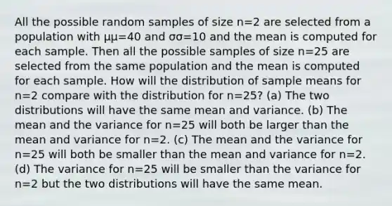 All the possible random samples of size n=2 are selected from a population with μμ=40 and σσ=10 and the mean is computed for each sample. Then all the possible samples of size n=25 are selected from the same population and the mean is computed for each sample. How will the distribution of sample means for n=2 compare with the distribution for n=25? (a) The two distributions will have the same mean and variance. (b) The mean and the variance for n=25 will both be larger than the mean and variance for n=2. (c) The mean and the variance for n=25 will both be smaller than the mean and variance for n=2. (d) The variance for n=25 will be smaller than the variance for n=2 but the two distributions will have the same mean.