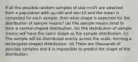 If all the possible random samples of size n=25 are selected from a population with μμ=80 and σσ=10 and the mean is computed for each sample, then what shape is expected for the distribution of sample means? (a) The sample means tend to form a normal-shaped distribution. (b) The distribution of sample means will have the same shape as the sample distribution. (c) The sample will be distributed evenly across the scale, forming a rectangular-shaped distribution. (d) There are thousands of possible samples and it is impossible to predict the shape of the distribution.