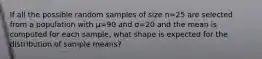 If all the possible random samples of size n=25 are selected from a population with µ=90 and σ=20 and the mean is computed for each sample, what shape is expected for the distribution of sample means?