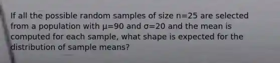 If all the possible random samples of size n=25 are selected from a population with µ=90 and σ=20 and the mean is computed for each sample, what shape is expected for the distribution of sample means?