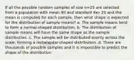 If all the possible random samples of size n=25 are selected from a population with mean 90 and standard dev 20 and the mean is computed for each sample, then what shape is expected for the distribution of sample means? a. The sample means tend to form a normal-shaped distribution. b. The distribution of sample means will have the same shape as the sample distribution. c. The sample will be distributed evenly across the scale, forming a rectangular-shaped distribution. d. There are thousands of possible samples and it is impossible to predict the shape of the distribution