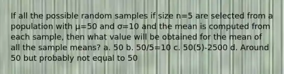 If all the possible random samples if size n=5 are selected from a population with µ=50 and ơ=10 and the mean is computed from each sample, then what value will be obtained for the mean of all the sample means? a. 50 b. 50/5=10 c. 50(5)-2500 d. Around 50 but probably not equal to 50