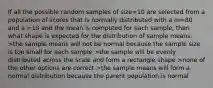 If all the possible random samples of size=10 are selected from a population of scores that is normally distributed with a m=80 and a =10 and the mean is computed for each sample, then what shape is expected for the distribution of sample means. >the sample means will not be normal because the sample size is too small for each sample >the sample will be evenly distributed across the scale and form a rectangle shape >none of the other options are correct >the sample means will form a normal distribution because the parent population is normal