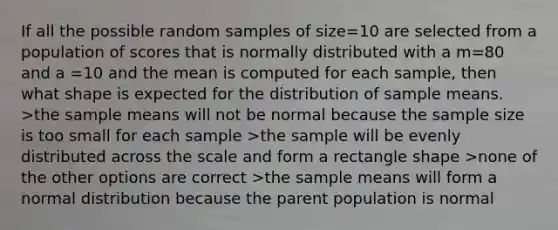 If all the possible random samples of size=10 are selected from a population of scores that is normally distributed with a m=80 and a =10 and the mean is computed for each sample, then what shape is expected for the distribution of sample means. >the sample means will not be normal because the sample size is too small for each sample >the sample will be evenly distributed across the scale and form a rectangle shape >none of the other options are correct >the sample means will form a normal distribution because the parent population is normal