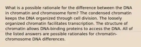 What is a possible rationale for the difference between the DNA in chromatin and chromosome form? The condensed chromatin keeps the DNA organized through cell division. The loosely organized chromatin facilitates transcription. The structure of chromatin allows DNA-binding proteins to access the DNA. All of the listed answers are possible rationales for chromatin-chromosome DNA differences.