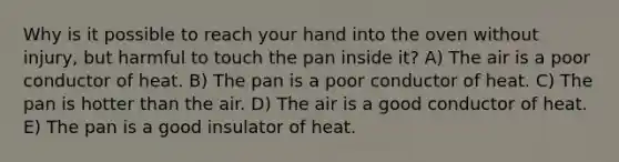 Why is it possible to reach your hand into the oven without injury, but harmful to touch the pan inside it? A) The air is a poor conductor of heat. B) The pan is a poor conductor of heat. C) The pan is hotter than the air. D) The air is a good conductor of heat. E) The pan is a good insulator of heat.