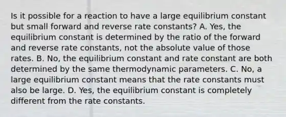 Is it possible for a reaction to have a large equilibrium constant but small forward and reverse rate constants? A. Yes, the equilibrium constant is determined by the ratio of the forward and reverse rate constants, not the absolute value of those rates. B. No, the equilibrium constant and rate constant are both determined by the same thermodynamic parameters. C. No, a large equilibrium constant means that the rate constants must also be large. D. Yes, the equilibrium constant is completely different from the rate constants.