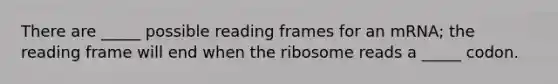 There are _____ possible reading frames for an mRNA; the reading frame will end when the ribosome reads a _____ codon.