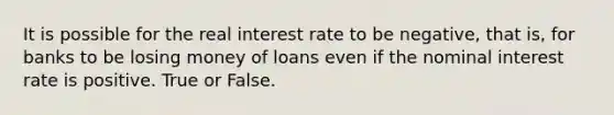 It is possible for the real interest rate to be negative, that is, for banks to be losing money of loans even if the nominal interest rate is positive. True or False.