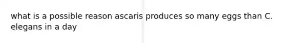 what is a possible reason ascaris produces so many eggs than C. elegans in a day