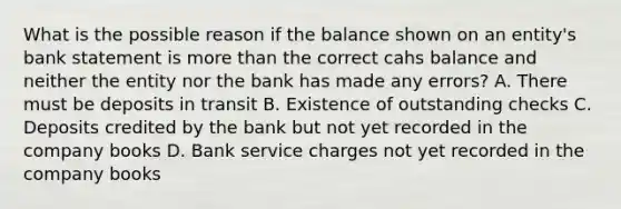 What is the possible reason if the balance shown on an entity's bank statement is more than the correct cahs balance and neither the entity nor the bank has made any errors? A. There must be deposits in transit B. Existence of outstanding checks C. Deposits credited by the bank but not yet recorded in the company books D. Bank service charges not yet recorded in the company books