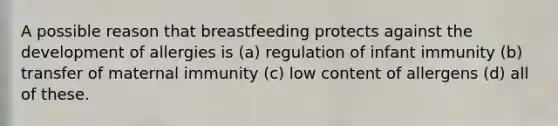 A possible reason that breastfeeding protects against the development of allergies is (a) regulation of infant immunity (b) transfer of maternal immunity (c) low content of allergens (d) all of these.