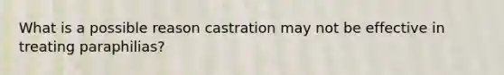 What is a possible reason castration may not be effective in treating paraphilias?