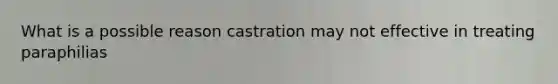 What is a possible reason castration may not effective in treating paraphilias