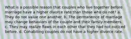 What is a possible reason that couples who live together before marriage have a higher divorce rate than those who do not? a. They do not value one another. b. The permanence of marriage may change behaviors of the couple and their family members. c. They may realize flaws in each other that they had not noticed before. d. Cohabiting couples do not have a higher divorce rate.