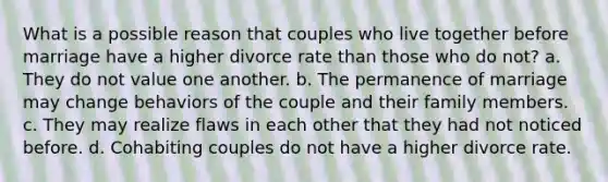 What is a possible reason that couples who live together before marriage have a higher divorce rate than those who do not? a. They do not value one another. b. The permanence of marriage may change behaviors of the couple and their family members. c. They may realize flaws in each other that they had not noticed before. d. Cohabiting couples do not have a higher divorce rate.