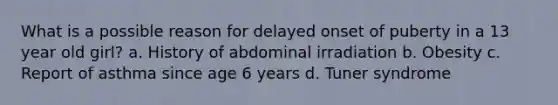 What is a possible reason for delayed onset of puberty in a 13 year old girl? a. History of abdominal irradiation b. Obesity c. Report of asthma since age 6 years d. Tuner syndrome