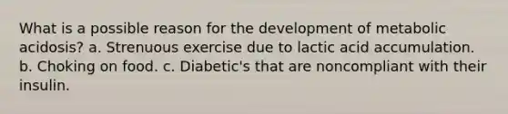 What is a possible reason for the development of metabolic acidosis? a. Strenuous exercise due to lactic acid accumulation. b. Choking on food. c. Diabetic's that are noncompliant with their insulin.