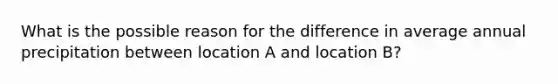 What is the possible reason for the difference in average annual precipitation between location A and location B?