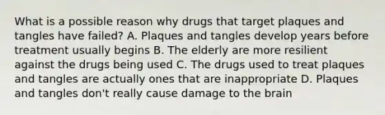 What is a possible reason why drugs that target plaques and tangles have failed? A. Plaques and tangles develop years before treatment usually begins B. The elderly are more resilient against the drugs being used C. The drugs used to treat plaques and tangles are actually ones that are inappropriate D. Plaques and tangles don't really cause damage to the brain