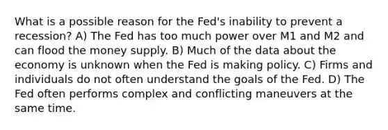 What is a possible reason for the Fed's inability to prevent a recession? A) The Fed has too much power over M1 and M2 and can flood the money supply. B) Much of the data about the economy is unknown when the Fed is making policy. C) Firms and individuals do not often understand the goals of the Fed. D) The Fed often performs complex and conflicting maneuvers at the same time.