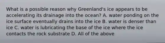 What is a possible reason why Greenland's ice appears to be accelerating its drainage into the ocean? A. water ponding on the ice surface eventually drains into the ice B. water is denser than ice C. water is lubricating the base of the ice where the ice contacts the rock substrate D. All of the above