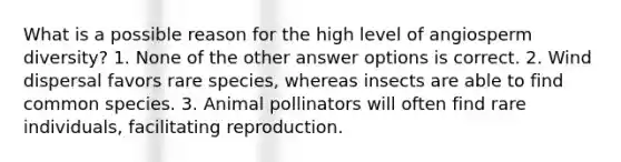 What is a possible reason for the high level of angiosperm diversity? 1. None of the other answer options is correct. 2. Wind dispersal favors rare species, whereas insects are able to find common species. 3. Animal pollinators will often find rare individuals, facilitating reproduction.