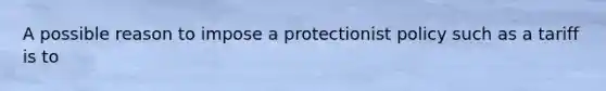 A possible reason to impose a protectionist policy such as a tariff is to