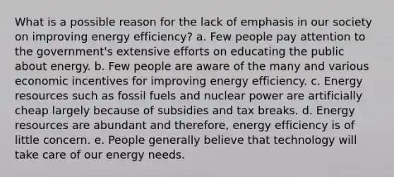 What is a possible reason for the lack of emphasis in our society on improving <a href='https://www.questionai.com/knowledge/kvGG7Rixuv-energy-efficiency' class='anchor-knowledge'>energy efficiency</a>? a. Few people pay attention to the government's extensive efforts on educating the public about energy. b. Few people are aware of the many and various economic incentives for improving energy efficiency. c. <a href='https://www.questionai.com/knowledge/kyftsbrrw7-energy-resources' class='anchor-knowledge'>energy resources</a> such as <a href='https://www.questionai.com/knowledge/kMJQN94mJQ-fossil-fuels' class='anchor-knowledge'>fossil fuels</a> and nuclear power are artificially cheap largely because of subsidies and tax breaks. d. Energy resources are abundant and therefore, energy efficiency is of little concern. e. People generally believe that technology will take care of our energy needs.