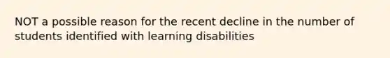 NOT a possible reason for the recent decline in the number of students identified with learning disabilities