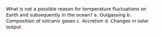 What is not a possible reason for temperature fluctuations on Earth and subsequently in the ocean? a. Outgassing b. Composition of volcanic gases c. Accretion d. Changes in solar output