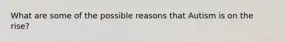 What are some of the possible reasons that Autism is on the rise?